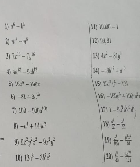 a^6-b^6 11) 10000-1
2) m^5-n^8 12) 99, 91
3) 7x^(16)-7y^(16) 13) 4x^2-81y^4
4) 4a^(13)-9ab^(12) 14) -49b^(12)+a^(10)
5) 16x^9-196x 15) 25x^2y^4-121
6) -81+9a^(10) 16) -169y^6+100m^2
7) 100-900a^(100) 17) 1-9a^2b^4c^6d^5, 
8) -a^4+144a^2 18)  a^2/36 - x^a/25 
overline  9) 9x^2y^2z^2-9x^2y^2 19)  x^2/100 - y^2z^4/81 
10) 12a^8-3b^2c^2 20)  x^6/49 - 4a^(10)/121 