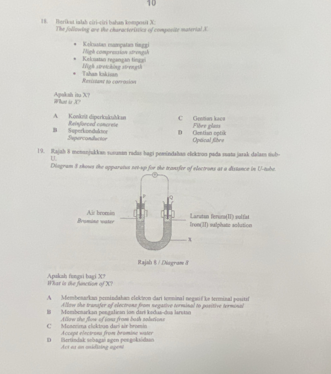 10
18. Berikut ialah ciri-ciri bahan komposit X :
The following are the characteristics of composite material X.
Kekuatan mampatan tinggi
High compression strengih
Kekuatan regangan tinggi
High stretching strength
Tahan kakisan
Resistant to corrosion
Apakah itu X?
What is X?
A Konkrit diperkukuhkan C Gentian kaca
Reinforced concrete Fibre glass
B Superkonduktor D Gentian optik
Superconductor Optical fibre
19. Rajah 8 menunjukkan susunan radas bagi pemindahan elektron pada suatu jarak dalam tiub-
U.
Diagram 8 shows the apparatus set-up for the transfer of electrons at a distance in U-tube.
Apakah fungsi bagi X?
What is the function of X?
A Membenarkan pemindahan elektron dari terminal negatif ke terminal positif
Allow the transfer of electrons from negative terminal to positive terminal
B Membenarkan pengaliran ion dari kedua-dua larutan
Allow the flow of ions from both solutions
C Menerima elektron dari air bromin
Accept electrons from bromine water
D Bertindak sebagai agen pengoksidaan
Act as an axidizing agent