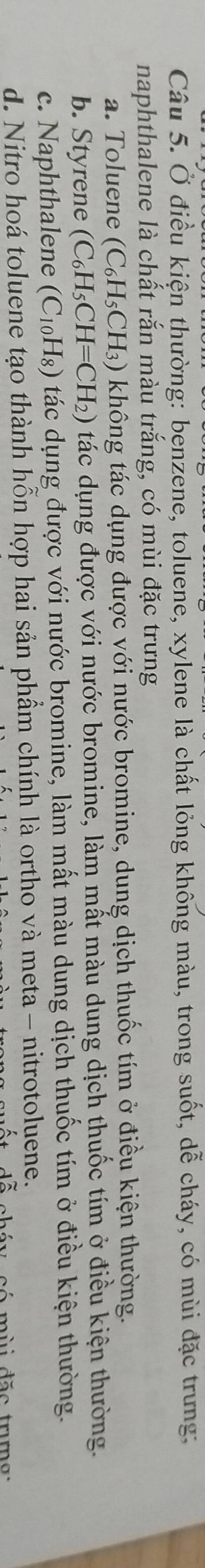 Ở điều kiện thường: benzene, toluene, xylene là chất lỏng không màu, trong suốt, dễ cháy, có mùi đặc trưng:
naphthalene là chất rắn màu trắng, có mùi đặc trưng
a. Toluene (C_6H_5CH_3) không tác dụng được với nước bromine, dung dịch thuốc tím ở điều kiện thường.
b. Styrene (C_6H_5CH=CH_2) tác dụng được với nước bromine, làm mất màu dung dịch thuốc tím ở điều kiện thường.
c. Naphthalene (C_10H_8) tác dụng được với nước bromine, làm mất màu dung dịch thuốc tím ở điều kiện thường.
d. Nitro hoá toluene tạo thành hỗn hợp hai sản phầm chính là ortho và meta - nitrotoluene.
c ó mùi đặ c trm g