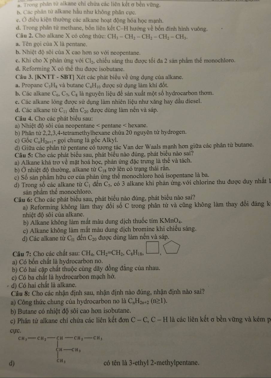 a. Trong phân tử alkane chỉ chứa các liên kết σ bền vững.
B. Các phân tử alkane hầu như không phân cực.
e. Ở điều kiện thường các alkane hoạt động hóa học mạnh.
d. Trong phân tử methane, bốn liên kết C-H hướng về bốn đinh hình vuông.
Câu 2. Cho alkane X có công thức: CH_3-CH_2-CH_2-CH_2-CH_3.
a. Tên gọi của X là pentane.
b. Nhiệt độ sôi của X cao hơn so với neopentane.
c. Khi cho X phản ứng với Cl_2, chiếu sáng thu được tối đa 2 sản phẩm thế monochloro.
d. Reforming X có thể thu được isobutane.
Câu 3. [KNTT - SBT] Xét các phát biểu về ứng dụng của alkane.
a. Propane C_3H_8 và butane C_4H_10 được sử dụng làm khí đốt.
b. Các alkane C_6,C_7,C_8 là nguyên liệu để sản xuất một số hydrocarbon thơm.
c. Các alkane lỏng được sử dụng làm nhiên liệu như xăng hay dầu diesel.
d. Các alkane từ C_11 đến C_20 được dùng làm nến và sáp.
Câu 4. Cho các phát biểu sau:
a) Nhiệt độ sôi của neopentane < pentane < hexane.
b) Phân tử 2,2,3,4-tetramethylhexane chứa 20 nguyên tử hydrogen.
c) Gốc  C_nH_2n+1- - gọi chung là gốc Alkyl.
d) Giữa các phân tử pentane có tương tác Van der Waals mạnh hơn giữa các phân tử butane.
Câu 5: Cho các phát biểu sau, phát biểu nào đúng, phát biểu nào sai?
a) Alkane khá trơ về mặt hoá học, phản ứng đặc trưng là thế và tách.
b) Ở nhiệt độ thường, alkane từ C_18 trở lên có trạng thái rắn.
c) Số sản phầm hữu cơ của phản ứng thể monochloro hoá isopentane là ba.
d) Trong số các alkane từ C_1 đến C_5 , có 3 alkane khi phản ứng với chlorine thu được duy nhất 1
sản phẩm thế monochloro.
Câu 6: Cho các phát biểu sau, phát biểu nào đúng, phát biểu nào sai?
a) Reforming không làm thay đổi số C trong phân tử và cũng không làm thay đổi đáng kế
nhiệt độ sôi của alkane.
b) Alkane không làm mất màu dung dịch thuốc tím KMnO₄.
c) Alkane không làm mất màu dung dịch bromine khi chiếu sáng.
d) Các alkane từ C_11 đến C_20 được dùng làm nến và sáp.
Câu 7: Cho các chất sau: CH_4,CH_2=CH_2,C_8H_18,□ ,□
a) Có bốn chất là hydrocarbon no.
b) Có hai cặp chất thuộc cùng dãy đồng đẳng của nhau.
c) Có ba chất là hydrocarbon mạch hở.
d) Có hai chất là alkane.
Câu 8: Cho các nhận định sau, nhận định nào đúng, nhận định nào sai?
a) Công thức chung của hydrocarbon no là C_nH_2n+2(n≥ 1).
b) Butane có nhiệt độ sôi cao hơn isobutane.
c) Phân tử alkane chỉ chứa các liên kết đơn C-C,C-H là các liên kết σ bền vững và kém p
cực.
d) cn,-cn,-cn,-cn,-cn,-cn, beginarrayl n-cn, cn,endarray. có tên là 3-ethyl 2-methylpentane.