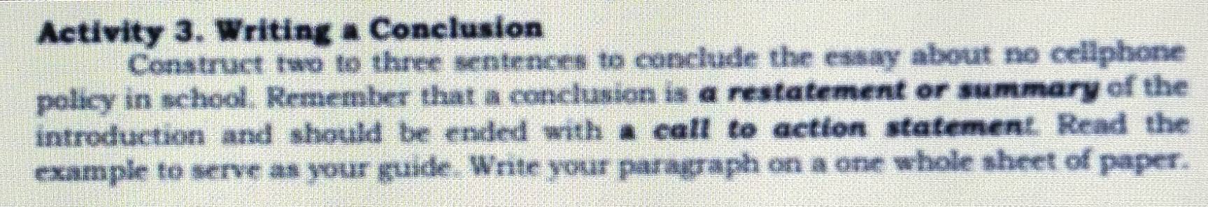 Activity 3. Writing a Conclusion 
Construct two to three sentences to conclude the essay about no cellphone 
policy in school. Remember that a conclusion is a restatement or summary of the 
introduction and should be ended with a call to action statement. Read the 
example to serve as your guide. Write your paragraph on a one whole sheet of paper.