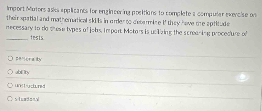 Import Motors asks applicants for engineering positions to complete a computer exercise on
their spatial and mathematical skills in order to determine if they have the aptitude
necessary to do these types of jobs. Import Motors is utilizing the screening procedure of
_tests.
personality
ability
unstructured
situational