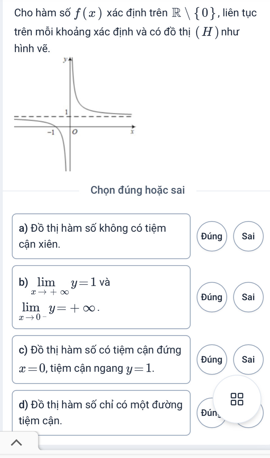 Cho hàm số f(x) xác định trên R| 0 , liên tục 
trên mỗi khoảng xác định và có đồ thị (H) như 
hình vẽ. 
Chọn đúng hoặc sai 
a) Đồ thị hàm số không có tiệm 
Đúng Sai 
cận xiên. 
b) limlimits _xto +∈fty y=1 và 
Đúng Sai
limlimits _xto 0^-y=+∈fty. 
c) Đồ thị hàm số có tiệm cận đứng 
Đúng Sai
x=0 , tiệm cận ngang y=1. 
d) Đồ thị hàm số chỉ có một đường 
Đún 
tiệm cận.