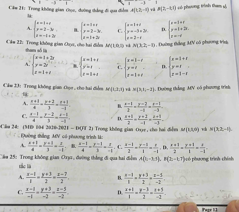 -31
1 -3 1
Câu 21: Trong không gian Oxyz, đường thẳng đi qua điểm A(1;2;-1) và B(2;-1;1) có phương trình tham số
là:
A. beginarrayl x=1+t y=2-3t. z=-1+2tendarray. B. beginarrayl x=1+t y=2-3t. z=1+2tendarray. C. beginarrayl x=1+t y=-3+2t. z=2-tendarray. D. beginarrayl x=1+t y=1+2t. z=-tendarray.
Câu 22: Trong không gian Oxyz, cho hai điểm M(1;0;1) và N(3;2;-1). Đường thẳng MN có phương trình
tham số là
A. beginarrayl x=1+2t y=2t z=1+tendarray. . B. beginarrayl x=1+t y=t z=1+tendarray. C. beginarrayl x=1-t y=t z=1+tendarray. D. beginarrayl x=1+t y=t z=1-tendarray.
Câu 23: Trong không gian Oxyz , cho hai điểm M(1;2;1) và N(3;1;-2). Đường thẳng MN có phương trình
, . là:
A.  (x+1)/4 = (y+2)/3 = (z+1)/-1 .
B.  (x-1)/2 = (y-2)/-1 = (z-1)/-3 .
C.  (x-1)/4 = (y-2)/3 = (z-1)/-1 .
D.  (x+1)/2 = (y+2)/-1 = (z+1)/-3 .
Câu 24: (MĐ 104 2020-2021 - ĐQT : 1 ) Trong không gian Oxyz, cho hai điểm M(1;1;0) và N(3;2;-1).
Đường thắng MN có phương trình là:
A.  (x+1)/4 = (y+1)/3 = z/-1 . B.  (x-1)/4 = (y-1)/3 = z/-1 . C.  (x-1)/2 = (y-1)/1 = z/-1 . D.  (x+1)/2 = (y+1)/1 = z/-1 .
Câu 25: Trong không gian Oxyz, dường thẳng đi qua hai điểm A(1;-3;5),B(2;-1;7) có phương trình chính
tắc là
A.  (x-1)/1 = (y+3)/2 = (z-7)/2 .  (x-1)/1 = (y+3)/2 = (z-5)/-2 .
B.
C.  (x-1)/-1 = (y+3)/-2 = (z-5)/-2 .  (x+1)/1 = (y-3)/2 = (z+5)/-2 .
D.
Page 12