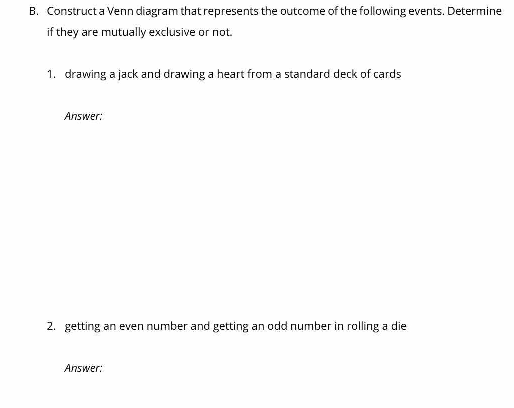 Construct a Venn diagram that represents the outcome of the following events. Determine 
if they are mutually exclusive or not. 
1. drawing a jack and drawing a heart from a standard deck of cards 
Answer: 
2. getting an even number and getting an odd number in rolling a die 
Answer: