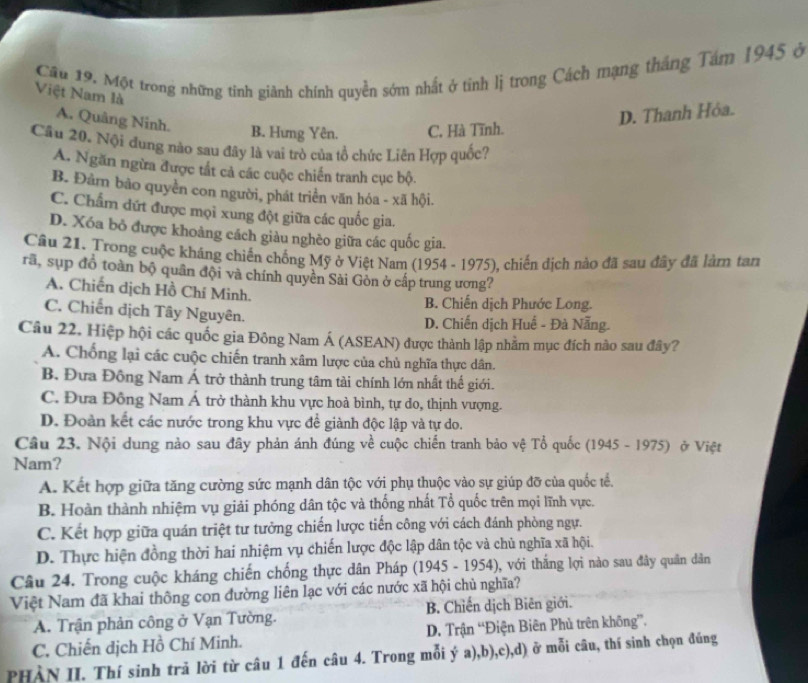 Một trong những tinh giành chính quyền sớm nhất ở tính lị trong Cách mạng tháng Tám 1945 ở
Việt Nam là
A. Quảng Ninh.
D. Thanh Hỏa.
B. Hưng Yên. C. Hà Tĩnh.
Cầu 20. Nội đung nào sau đây là vai trò của tổ chức Liên Hợp quốc?
A. Ngăn ngừa được tất cả các cuộc chiến tranh cục bộ.
B. Đâm bảo quyền con người, phát triển văn hóa - xã hội.
C. Chẩm đứt được mọi xung đột giữa các quốc gia.
D. Xóa bỏ được khoảng cách giàu nghèo giữa các quốc gia.
Câu 21. Trong cuộc kháng chiến chống Mỹ ở Việt Nam (1954 - 1975), chiến dịch nào đã sau đây đã làm tan
rã, sụp đồ toàn bộ quân đội và chính quyền Sài Gòn ở cấp trung ương?
A. Chiến dịch Hồ Chí Minh.
B. Chiến dịch Phước Long.
C. Chiến dịch Tây Nguyên.
D. Chiến dịch Huế - Đà Nẵng.
Câu 22. Hiệp hội các quốc gia Đông Nam Á (ASEAN) được thành lập nhằm mục đích nào sau đây?
A. Chống lại các cuộc chiến tranh xâm lược của chủ nghĩa thực dân.
B, Đưa Đồng Nam Á trở thành trung tâm tài chính lớn nhất thế giới.
C. Đựa Đồng Nam Á trở thành khu vực hoà bình, tự do, thịnh vượng.
D. Đoàn kết các nước trong khu vực để giành độc lập và tự do.
Câu 23. Nội dung nào sau đây phản ánh đúng về cuộc chiến tranh bảo vệ Tổ quốc (1945 - 1975) ở Việt
Nam?
A. Kết hợp giữa tăng cường sức mạnh dân tộc với phụ thuộc vào sự giúp đỡ của quốc tể.
B. Hoàn thành nhiệm vụ giải phóng dân tộc và thống nhất Tổ quốc trên mọi lĩnh vực.
C. Kết hợp giữa quán triệt tư tưởng chiến lược tiến công với cách đánh phòng ngự.
D. Thực hiện đồng thời hai nhiệm vụ chiến lược độc lập dân tộc và chủ nghĩa xã hội.
Câu 24. Trong cuộc kháng chiến chống thực dân Pháp (1945 - 1954), với thắng lợi nào sau đây quân dân
Việt Nam đã khai thông con đường liên lạc với các nước xã hội chủ nghĩa?
A. Trận phản công ở Vạn Tường. B. Chiến dịch Biên giới.
C. Chiến dịch Hồ Chí Minh. D. Trận “Điện Biên Phủ trên không””.
PHẢN II. Thí sinh trả lời từ câu 1 đến câu 4. Trong mỗi ý a),b),c),d) ở mỗi câu, thí sinh chọn đúng