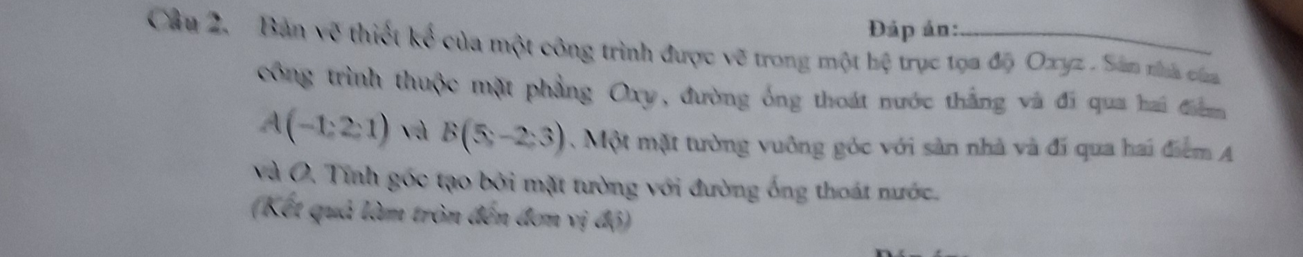 Đáp ản: 
Câu 2. Bản về thiết kế của một công trình được vẽ trong một hệ trục tọa độ Oxyz. San tha caa 
công trình thuộc mặt phẳng Oxy, đường ống thoát nước thắng và đí qua hai điểm
A(-1,2,1) và B(5,-2:3). Một mặt tường vuông góc với sản nhà và đí qua hai điểm A 
Và O. Tính góc tạo bởi mặt tường với đường ống thoát mước. 
(Kết quả làm tròn đến đơn vị độ)