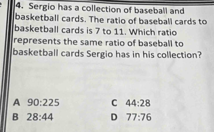 Sergio has a collection of baseball and
basketball cards. The ratio of baseball cards to
basketball cards is 7 to 11. Which ratio
represents the same ratio of baseball to
basketball cards Sergio has in his collection?
A 90:225
C 44:28
B 28:44
D 77:76