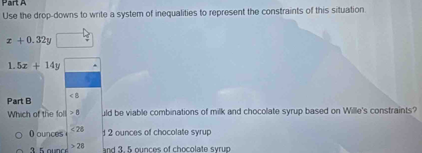 Use the drop-downs to write a system of inequalities to represent the constraints of this situation.
x+0.32y
1.5x+14y
Part B <8 
Which of the foll 8 uld be viable combinations of milk and chocolate syrup based on Wille's constraints?
0 ounces <28</tex>
2 ounces of chocolate syrup
3 5 ounce >28 and 3. 5 ounces of chocolate syrup