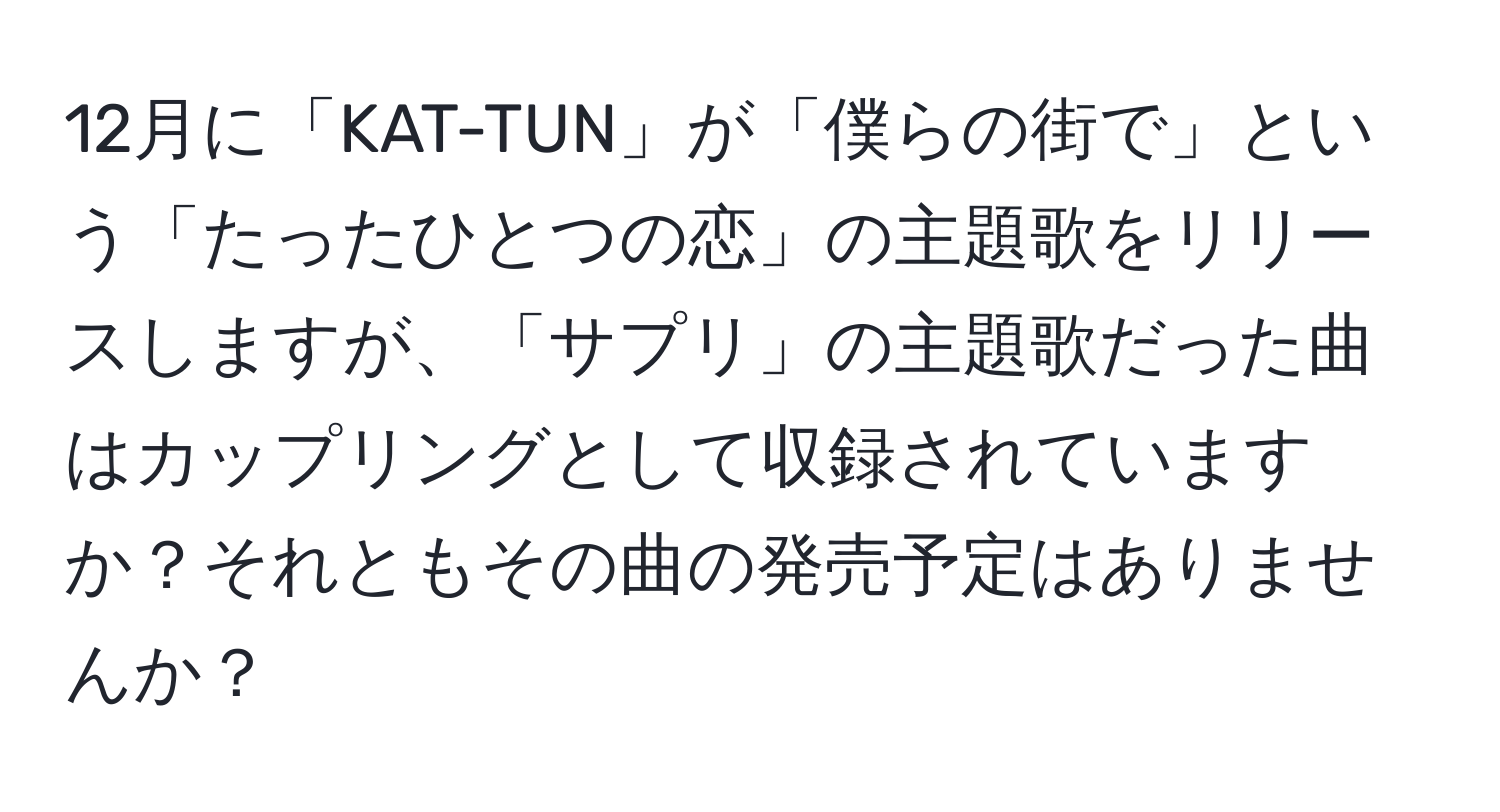 12月に「KAT-TUN」が「僕らの街で」という「たったひとつの恋」の主題歌をリリースしますが、「サプリ」の主題歌だった曲はカップリングとして収録されていますか？それともその曲の発売予定はありませんか？