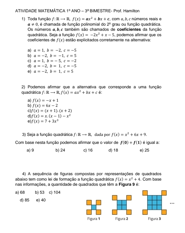 ATIVIDADE MATEMÁTICA 1° ANO -3° BIMESTRE- Prof. Hamilton
1) Toda função f:Rto R, f(x)=ax^2+bx+c , com α, b, c números reais e
a!= 0 , é chamada de função polinomial do 2° grau ou função quadrática.
Os números a,b,c também são chamados de coeficientes da função
quadrática. Seja a função f(x)=-2x^2+x-5 , podemos afirmar que os
coeficientes de f(x) estão explicitados corretamente na alternativa:
a) a=1,b=-2,c=-5
b) a=-2,b=-1,c=5
c) a=1,b=-5,c=-2
d) a=-2,b=1,c=-5
e) a=-2,b=1,c=5
2) Podemos afirmar que a alternativa que corresponde a uma função
quadrática f:Rto R,f(x)=ax^2+bx+c é:
a) f(x)=-x+1
b) f(x)=6x-2
c) f(x)=(x+1).(x+2)
d) f(x)=x.(x-1)-x^2
e) f(x)=7+3x^3
3) Seja a função quadrática f: Rto R, , dada por f(x)=x^2+6x+9.
Com base nesta função podemos afirmar que o valor de f(0)+f(1) é igual a:
a) 9 b) 24 c) 16 d) 18 e) 25
4) A sequência de figuras compostas por representações de quadrados
abaixo tem como lei de formação a função quadrática f(x)=x^2+4. Com base
nas informações, a quantidade de quadrados que têm a Figura 9 é:
a) 68 b) 53 c) 104
d) 85 e) 40
..
Figura 1 Figura 2 Figura 3