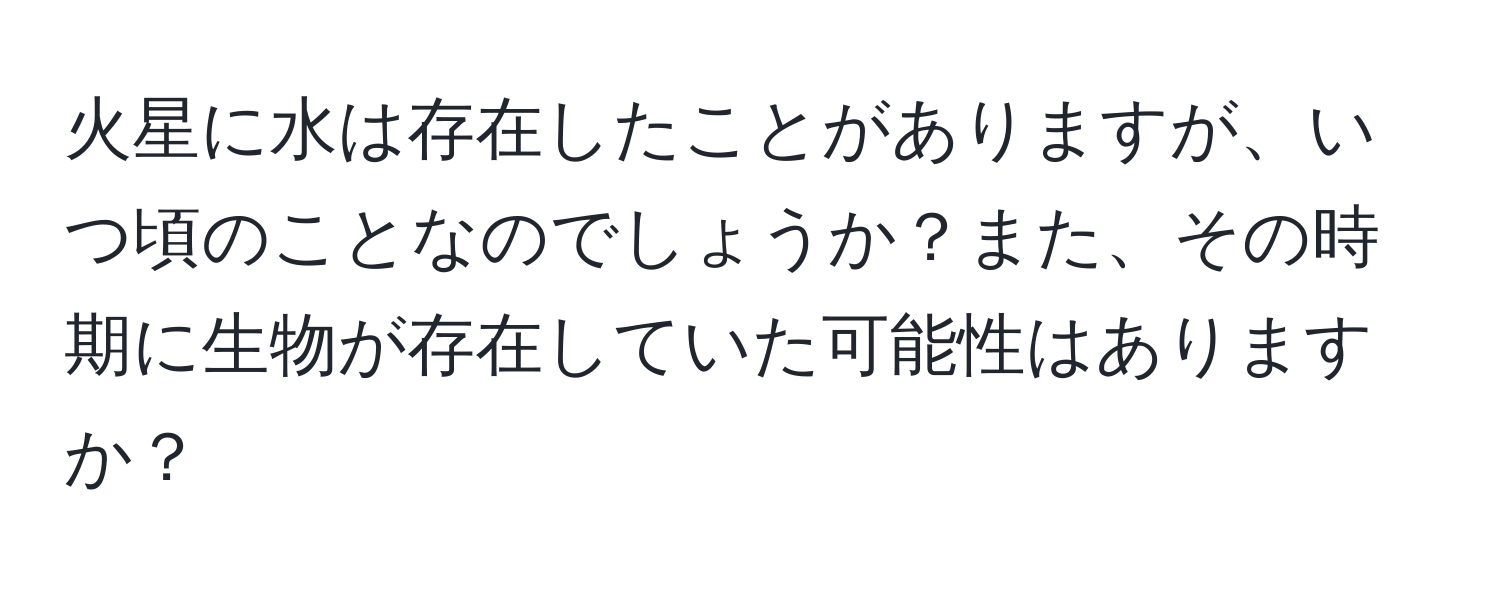 火星に水は存在したことがありますが、いつ頃のことなのでしょうか？また、その時期に生物が存在していた可能性はありますか？