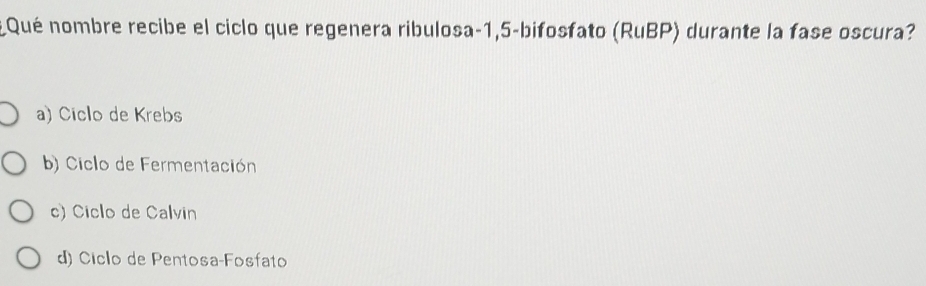 ¿ Qué nombre recibe el ciclo que regenera ribulosa -1,5 -bifosfato (RuBP) durante la fase oscura?
a) Ciclo de Krebs
b) Ciclo de Fermentación
c) Ciclo de Calvin
d) Ciclo de Pentosa-Fosfato