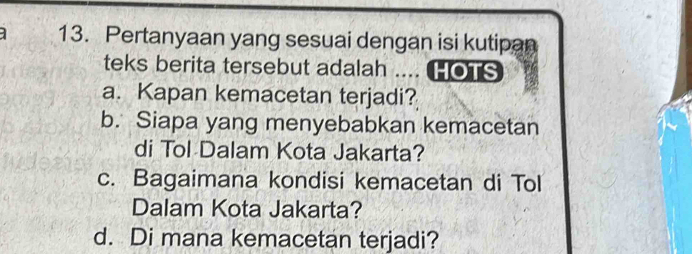 Pertanyaan yang sesuai dengan isi kutipan
teks berita tersebut adalah .... HOTS
a. Kapan kemacetan terjadi?
b. Siapa yang menyebabkan kemacetan
di Tol Dalam Kota Jakarta?
c. Bagaimana kondisi kemacetan di Tol
Dalam Kota Jakarta?
d. Di mana kemacetan terjadi?