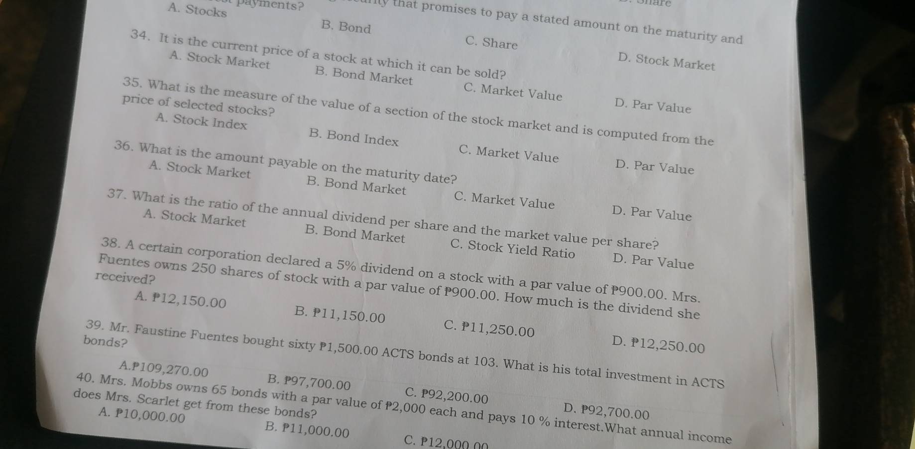 at payments?
onare
llly that promises to pay a stated amount on the maturity and
A. Stocks B. Bond C. Share
34. It is the current price of a stock at which it can be sold?
D. Stock Market
A. Stock Market B. Bond Market C. Market Value
D. Par Value
price of selected stocks?
35. What is the measure of the value of a section of the stock market and is computed from the
A. Stock Index B. Bond Index C. Market Value
36. What is the amount payable on the maturity date?
D. Par Value
A. Stock Market B. Bond Market C. Market Value D. Par Value
37. What is the ratio of the annual dividend per share and the market value per share?
A. Stock Market B. Bond Market C. Stock Yield Ratio D. Par Value
38. A certain corporation declared a 5% dividend on a stock with a par value of P900.00. Mrs.
received?
Fuentes owns 250 shares of stock with a par value of 900.00. How much is the dividend she
A. P12,150.00 B. P11,150.00 C. ₱11,250.00 D. P12,250.00
bonds?
39. Mr. Faustine Fuentes bought sixty 1,500.00 ACTS bonds at 103. What is his total investment in ACTS
A. P109,270.00 B. ₱97,700.00 C. ₱92,200.00
40. Mrs. Mobbs owns 65 bonds with a par value of 2,000 each and pays 10 % interest.What annual income D. P92,700.00
does Mrs. Scarlet get from these bonds?
A. P10,000.00 B. P11,000.00
C. P12,000 00