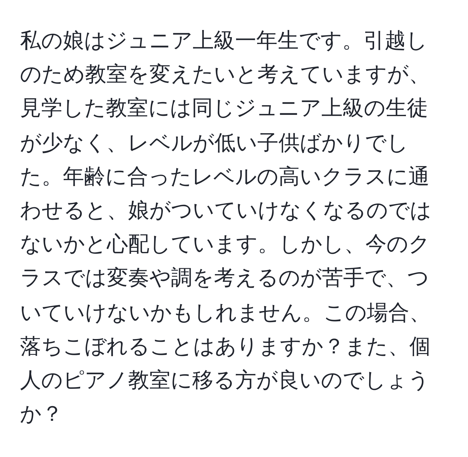 私の娘はジュニア上級一年生です。引越しのため教室を変えたいと考えていますが、見学した教室には同じジュニア上級の生徒が少なく、レベルが低い子供ばかりでした。年齢に合ったレベルの高いクラスに通わせると、娘がついていけなくなるのではないかと心配しています。しかし、今のクラスでは変奏や調を考えるのが苦手で、ついていけないかもしれません。この場合、落ちこぼれることはありますか？また、個人のピアノ教室に移る方が良いのでしょうか？