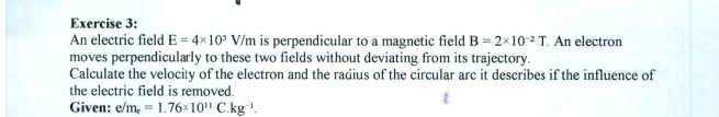 An electric field E=4* 10^5V/m is perpendicular to a magnetic field B=2* 10^(-2)T An electron 
moves perpendicularly to these two fields without deviating from its trajectory. 
Calculate the velocity of the electron and the radius of the circular arc it describes if the influence of 
the electric field is removed. 
Given: e/m_e=1.76* 10^(11) C kg^(-1).