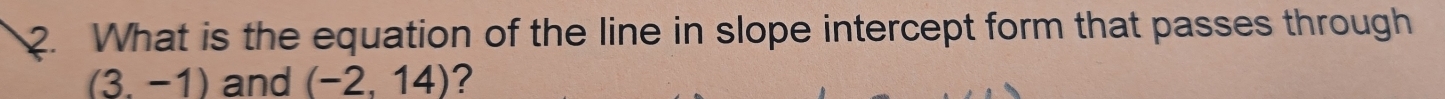 What is the equation of the line in slope intercept form that passes through
(3.-1) and (-2,14) ?