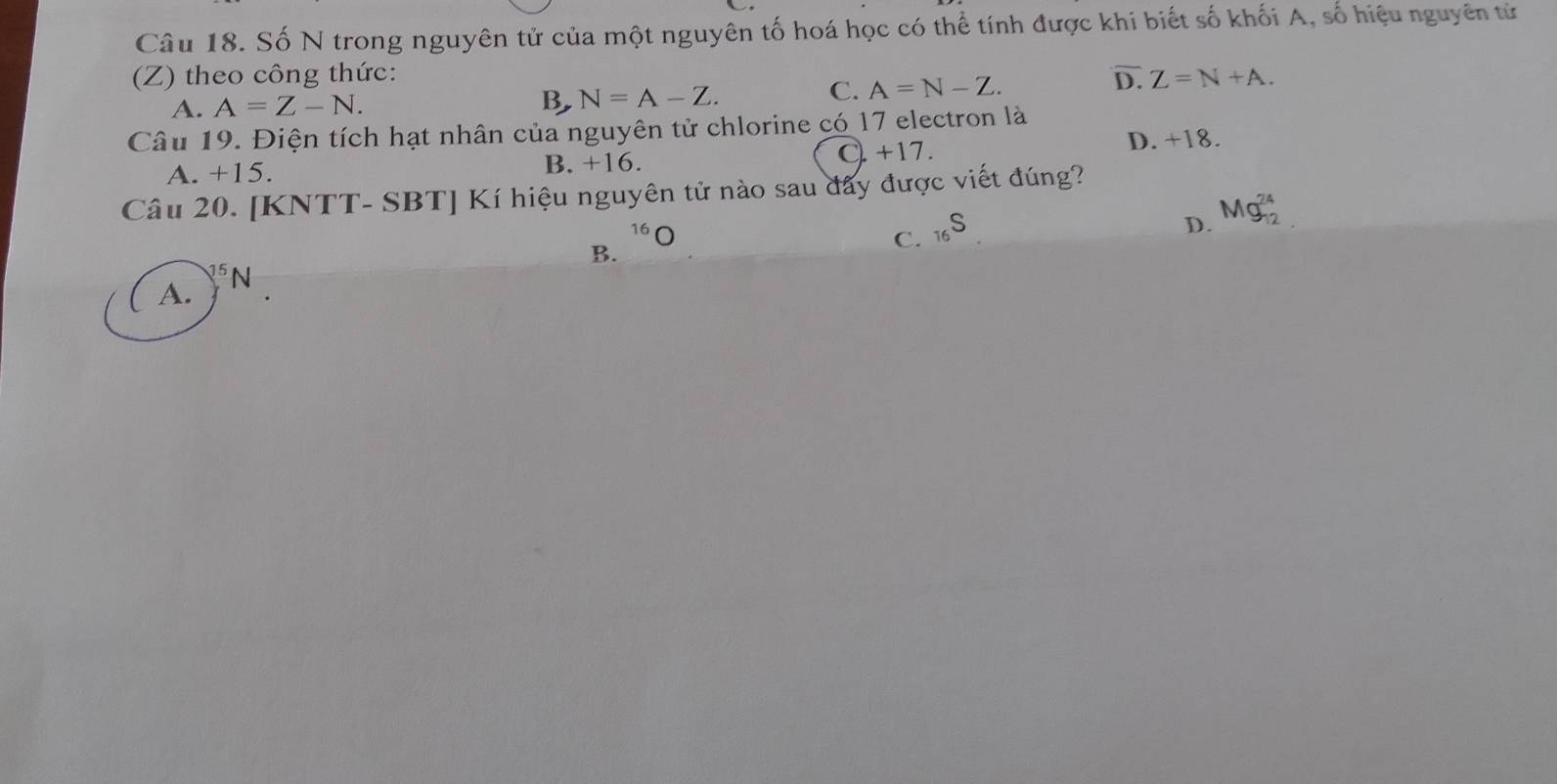 Số N trong nguyên tử của một nguyên tố hoá học có thể tính được khi biết số khối A, số hiệu nguyên tử
(Z) theo công thức: D. Z=N+A.
B, N=A-Z.
A. A=Z-N. C. A=N-Z. 
Câu 19. Điện tích hạt nhân của nguyên tử chlorine có 17 electron là
A. +15. B. +16. C. +17.
D. +18.
Câu 20. [KNTT- SBT] Kí hiệu nguyên tử nào sau đây được viết đúng?
^16O
B.
C. _16S
D. Mg_(12)^(24)
sqrt[75]()
A. N