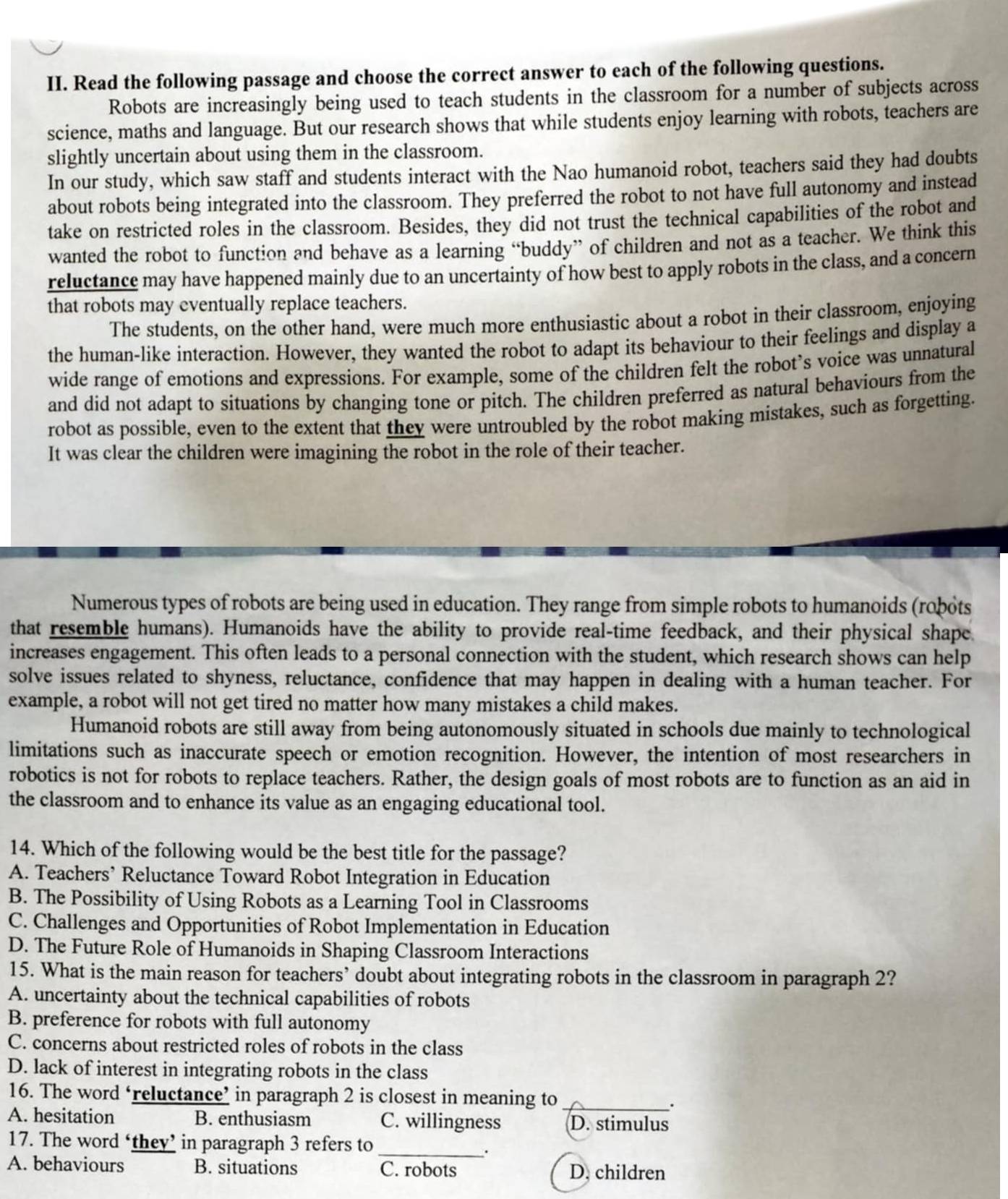 Read the following passage and choose the correct answer to each of the following questions.
Robots are increasingly being used to teach students in the classroom for a number of subjects across
science, maths and language. But our research shows that while students enjoy learning with robots, teachers are
slightly uncertain about using them in the classroom.
In our study, which saw staff and students interact with the Nao humanoid robot, teachers said they had doubts
about robots being integrated into the classroom. They preferred the robot to not have full autonomy and instead
take on restricted roles in the classroom. Besides, they did not trust the technical capabilities of the robot and
wanted the robot to function and behave as a learning “buddy” of children and not as a teacher. We think this
reluctance may have happened mainly due to an uncertainty of how best to apply robots in the class, and a concern
that robots may eventually replace teachers.
The students, on the other hand, were much more enthusiastic about a robot in their classroom, enjoying
the human-like interaction. However, they wanted the robot to adapt its behaviour to their feelings and display a
wide range of emotions and expressions. For example, some of the children felt the robot’s voice was unnatural
and did not adapt to situations by changing tone or pitch. The children preferred as natural behaviours from the
robot as possible, even to the extent that they were untroubled by the robot making mistakes, such as forgetting.
It was clear the children were imagining the robot in the role of their teacher.
Numerous types of robots are being used in education. They range from simple robots to humanoids (robots
that resemble humans). Humanoids have the ability to provide real-time feedback, and their physical shape
increases engagement. This often leads to a personal connection with the student, which research shows can help
solve issues related to shyness, reluctance, confidence that may happen in dealing with a human teacher. For
example, a robot will not get tired no matter how many mistakes a child makes.
Humanoid robots are still away from being autonomously situated in schools due mainly to technological
limitations such as inaccurate speech or emotion recognition. However, the intention of most researchers in
robotics is not for robots to replace teachers. Rather, the design goals of most robots are to function as an aid in
the classroom and to enhance its value as an engaging educational tool.
14. Which of the following would be the best title for the passage?
A. Teachers’ Reluctance Toward Robot Integration in Education
B. The Possibility of Using Robots as a Learning Tool in Classrooms
C. Challenges and Opportunities of Robot Implementation in Education
D. The Future Role of Humanoids in Shaping Classroom Interactions
15. What is the main reason for teachers’ doubt about integrating robots in the classroom in paragraph 2?
A. uncertainty about the technical capabilities of robots
B. preference for robots with full autonomy
C. concerns about restricted roles of robots in the class
D. lack of interest in integrating robots in the class
16. The word ‘reluctance’ in paragraph 2 is closest in meaning to
_.
A. hesitation B. enthusiasm C. willingness D. stimulus
17. The word ‘they’ in paragraph 3 refers to_
.
A. behaviours B. situations C. robots D. children