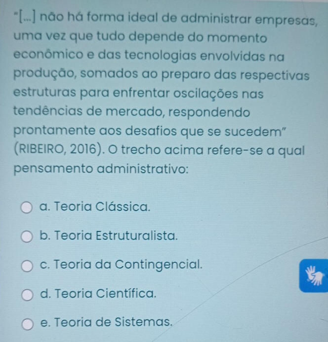 "[...] não há forma ideal de administrar empresas,
uma vez que tudo depende do momento
econômico e das tecnologias envolvidas na
produção, somados ao preparo das respectivas
estruturas para enfrentar oscilações nas
tendências de mercado, respondendo
prontamente aos desafios que se sucedem”
(RIBEIRO, 2016). O trecho acima refere-se a qual
pensamento administrativo:
a. Teoria Clássica.
b. Teoria Estruturalista.
c. Teoria da Contingencial.
d. Teoria Científica.
e. Teoria de Sistemas.