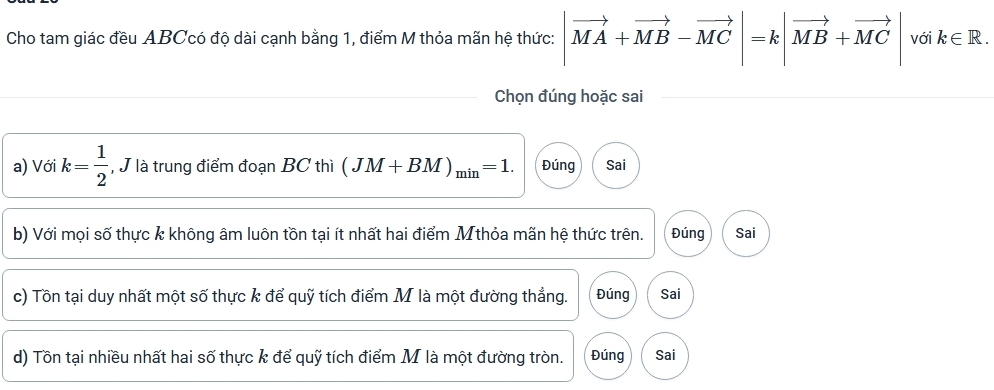 Cho tam giác đều ABCcó độ dài cạnh bằng 1, điểm M thỏa mãn hệ thức: |vector MA+vector MB-vector MC|=k|vector MB+vector MC| với k∈ R. 
Chọn đúng hoặc sai
a) Với k= 1/2  , J là trung điểm đoạn BC thì (JM+BM)_min=1. Đúng Sai
b) Với mọi số thực k không âm luôn tồn tại ít nhất hai điểm Mthỏa mãn hệ thức trên. Đúng Sai
c) Tồn tại duy nhất một số thực k để quỹ tích điểm M là một đường thẳng. Đúng Sai
d) Tồn tại nhiều nhất hai số thực k để quỹ tích điểm M là một đường tròn. Đúng Sai