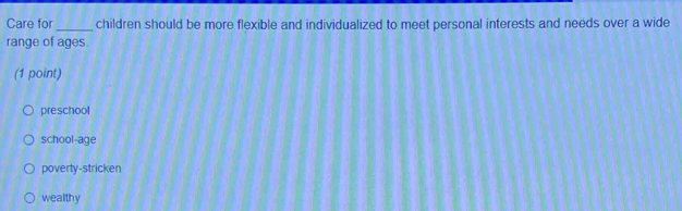 Care for_ children should be more flexible and individualized to meet personal interests and needs over a wide
range of ages.
(1 point)
preschool
school-age
poverty-stricken
wealthy