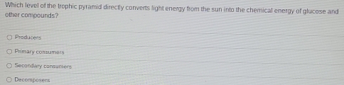 Which level of the trophic pyramid directly converts light energy from the sun into the chernical energy of glucose and
other campounds?
Producers
Primary consumers
Secondary consumers
Decomposers