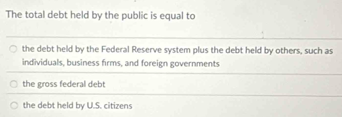 The total debt held by the public is equal to
the debt held by the Federal Reserve system plus the debt held by others, such as
individuals, business firms, and foreign governments
the gross federal debt
the debt held by U.S. citizens