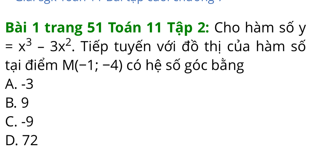 trang 51 Toán 11 Tập 2: Cho hàm số y
=x^3-3x^2. Tiếp tuyến với đồ thị của hàm số
tại điểm M(-1;-4) có hệ số góc bằng
A. -3
B. 9
C. -9
D. 72