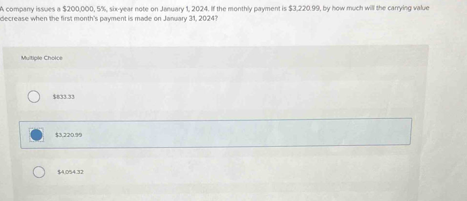 A company issues a $200,000, 5%, six-year note on January 1, 2024. If the monthly payment is $3,220.99, by how much will the carrying value
decrease when the first month's payment is made on January 31, 2024?
Multiple Choice
$833.33
$3,220.99
$4,054.32