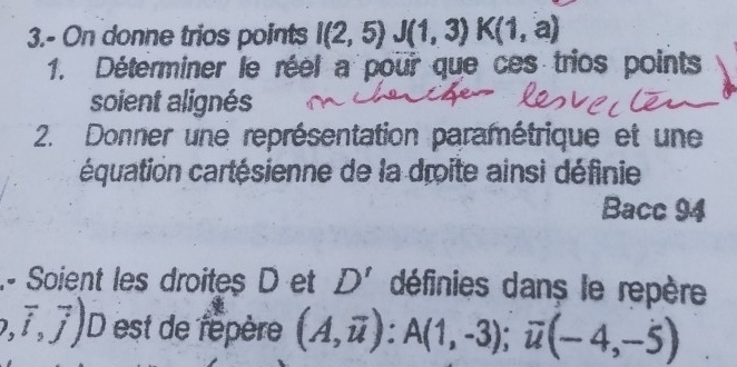 3.- On donne trios points I(2,5)J(1,3)K(1,a)
1. Déterminer le réel a pour que ces trios points 
soient alignés 
2. Donner une représentation paramétrique et une 
cquation cartésienne de la droite ainsi définie 
Bacc 94 
- Soient les droites D et D' définies dans le repère
,vector i,vector j) D est de répère (A,overline u) : A(1,-3); overline u(-4,-5)