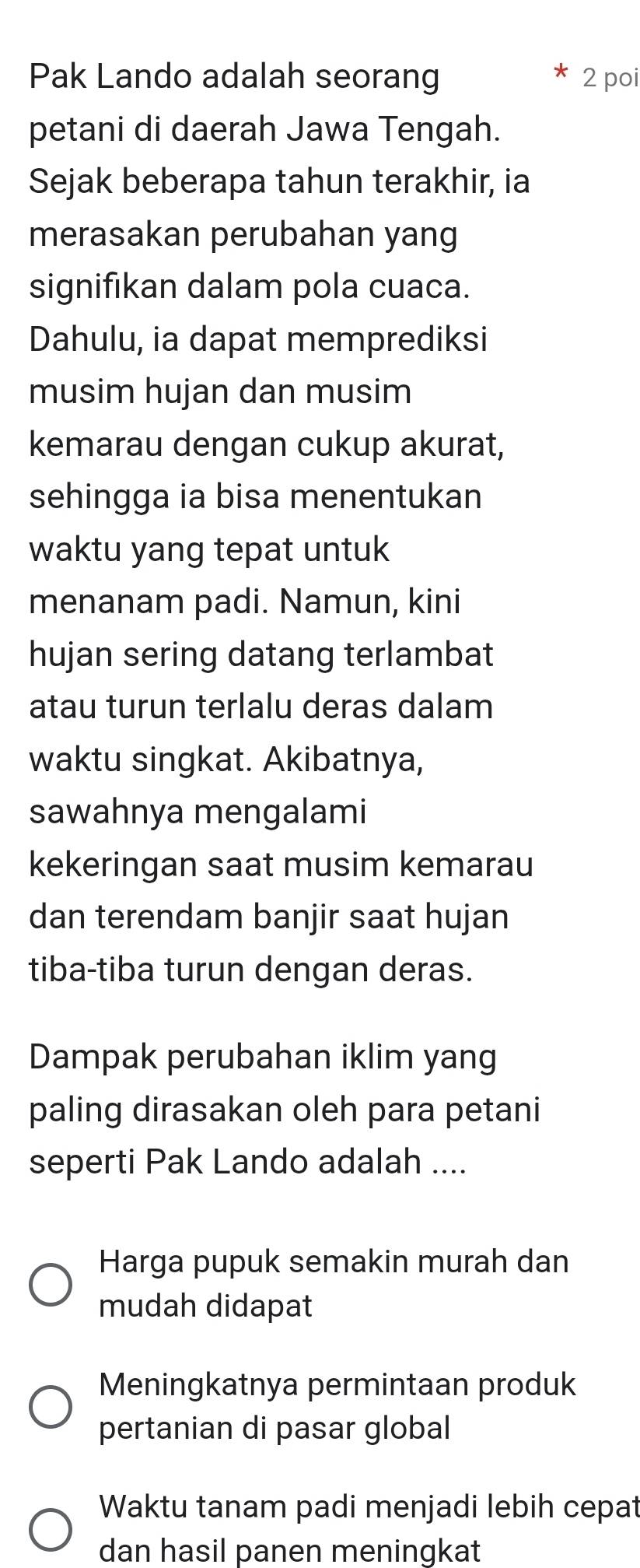 Pak Lando adalah seorang * 2 poi
petani di daerah Jawa Tengah.
Sejak beberapa tahun terakhir, ia
merasakan perubahan yang
signifıkan dalam pola cuaca.
Dahulu, ia dapat memprediksi
musim hujan dan musim
kemarau dengan cukup akurat,
sehingga ia bisa menentukan
waktu yang tepat untuk
menanam padi. Namun, kini
hujan sering datang terlambat
atau turun terlalu deras dalam
waktu singkat. Akibatnya,
sawahnya mengalami
kekeringan saat musim kemarau
dan terendam banjir saat hujan
tiba-tiba turun dengan deras.
Dampak perubahan iklim yang
paling dirasakan oleh para petani
seperti Pak Lando adalah ....
Harga pupuk semakin murah dan
mudah didapat
Meningkatnya permintaan produk
pertanian di pasar global
Waktu tanam padi menjadi lebih cepat
dan hasil panen meningkat