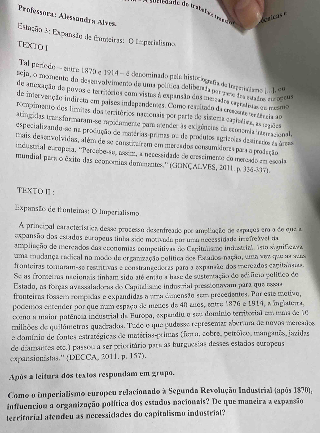 écnicas e
Professora: Alessandra Alves.
Estação 3: Expansão de fronteiras: O Imperialismo.
TEXTO I
Tal período - entre 1870 e 1914 - é denominado pela historiografía de Imperialismo [...], ou
seja, o momento do desenvolvimento de uma política deliberada por parte dos estados europeus
de anexação de povos e territórios com vistas à expansão dos mercados capitalistas ou mesmo
de intervenção indireta em países independentes. Como resultado da crescente tendência ao
rompimento dos limites dos territórios nacionais por parte do sistema capitalista, as regiões
atingidas transformaram-se rapidamente para atender às exigências da economia internacional,
especializando-se na produção de matérias-primas ou de produtos agrícolas destinados às áreas
mais desenvolvidas, além de se constituírem em mercados consumidores para a produção
industrial europeia. “Percebe-se, assim, a necessidade de crescimento do mercado em escala
mundial para o êxito das economias dominantes.” (GONÇALVES, 2011. p. 336-337).
TEXTO II :
Expansão de fronteiras: O Imperialismo.
A principal característica desse processo desenfreado por ampliação de espaços era a de que a
expansão dos estados europeus tinha sido motivada por uma necessidade irrefreável da
ampliação de mercados das economias competitivas do Capitalismo industrial. Isto significava
uma mudança radical no modo de organização política dos Estados-nação, uma vez que as suas
fronteiras tornaram-se restritivas e constrangedoras para a expansão dos mercados capitalistas.
Se as fronteiras nacionais tinham sido até então a base de sustentação do edifício político do
Estado, as forças avassaladoras do Capitalismo industrial pressionavam para que essas
fronteiras fossem rompidas e expandidas a uma dimensão sem precedentes. Por este motivo,
podemos entender por que num espaço de menos de 40 anos, entre 1876 e 1914, a Inglaterra,
como a maior potência industrial da Europa, expandiu o seu domínio territorial em mais de 10
milhões de quilômetros quadrados. Tudo o que pudesse representar abertura de novos mercados
e domínio de fontes estratégicas de matérias-primas (ferro, cobre, petróleo, manganês, jazidas
de diamantes etc.) passou a ser prioritário para as burguesias desses estados europeus
expansionistas.” (DECCA, 2011. p. 157).
Após a leitura dos textos respondam em grupo.
Como o imperialismo europeu relacionado à Segunda Revolução Industrial (após 1870),
influenciou a organização política dos estados nacionais? De que maneira a expansão
territorial atendeu as necessidades do capitalismo industrial?