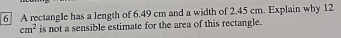 A rectangle has a length of 6.49 cm and a width of 2.45 cm. Explain why 12
cm^2 is not a sensible estimate for the area of this rectangle.