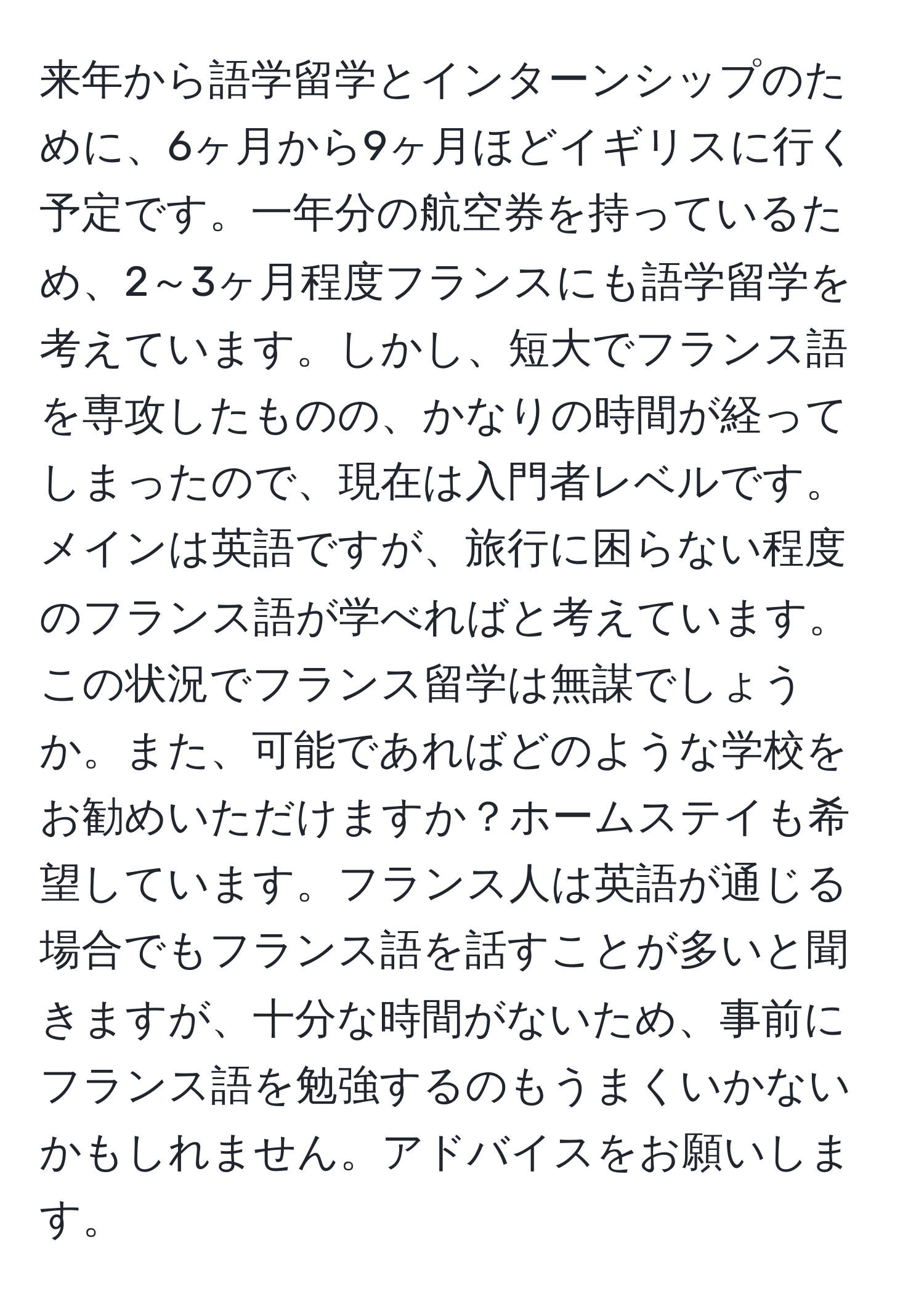 来年から語学留学とインターンシップのために、6ヶ月から9ヶ月ほどイギリスに行く予定です。一年分の航空券を持っているため、2～3ヶ月程度フランスにも語学留学を考えています。しかし、短大でフランス語を専攻したものの、かなりの時間が経ってしまったので、現在は入門者レベルです。メインは英語ですが、旅行に困らない程度のフランス語が学べればと考えています。この状況でフランス留学は無謀でしょうか。また、可能であればどのような学校をお勧めいただけますか？ホームステイも希望しています。フランス人は英語が通じる場合でもフランス語を話すことが多いと聞きますが、十分な時間がないため、事前にフランス語を勉強するのもうまくいかないかもしれません。アドバイスをお願いします。