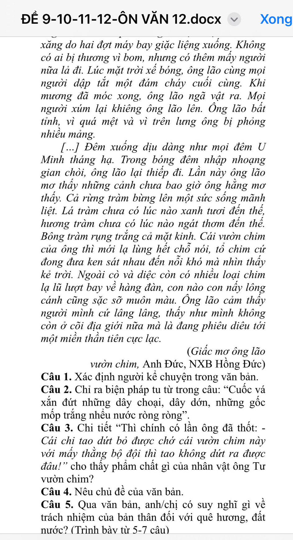 ĐÊ 9-10-11-12-ÔN VĂN 12.docx Xong
xăng do hai đợt máy bay giặc liệng xuống. Không
có ai bị thương vì bom, nhưng có thêm mầy người
nữa lả đi. Lúc mặt trời xể bóng, ông lão cùng mọi
người dập tắt một đám cháy cuối cùng. Khi
mương đã móc xong, ông lão ngã vật ra. Mọi
người xúm lại khiêng ông lão lên. Ông lão bắt
tỉnh, vì quá mệt và vì trên lưng ông bị phỏng
nhiều mảng.
[...] Đêm xuống dịu dàng như mọi đêm U
Minh tháng hạ. Trong bóng đêm nhập nhoạng
gian chòi, ông lão lại thiếp đi. Lần này ông lão
mơ thấy những cảnh chưa bao giờ ông hằng mơ
thấy. Cả rừng tràm bừng lên một sức sống mãnh
liệt. Lá tràm chưa có lúc nào xanh tươi đến thế,
hương tràm chưa có lúc nào ngát thơm đến thế.
Bông tràm rụng trắng cả mặt kinh. Cái vườn chim
của ông thì mới lạ lùng hết chỗ nói, tổ chim cứ
đong đưa ken sát nhau đến nỗi khó mà nhìn thấy
kẻ trời. Ngoài cò và diệc còn có nhiều loại chim
lạ lũ lượt bay về hàng đàn, con nào con nấy lông
cánh cũng sặc Shat O muôn màu. Ông lão cảm thầy
người mình cứ lâng lâng, thấy như mình không
còn ở cõi địa giới nữa mà là đang phiêu diêu tới
một miền thần tiên cực lạc.
(Giấc mơ ông lão
vườn chim, Anh Đức, NXB Hồng Đức)
Câu 1. Xác định người kể chuyện trong văn bản.
Câu 2. Chỉ ra biện pháp tu từ trong câu: “Cuốc vá
xắn đứt những dây choại, dây dớn, những gốc
mốp trắng nhều nước ròng ròng''.
Câu 3. Chi tiết “Thì chính có lần ông đã thốt: -
Cái chi tao dứt bỏ được chớ cái vườn chim này
với mấy thằng bộ đội thì tao không dứt ra được
đâu!'' cho thấy phẩm chất gì của nhân vật ông Tư
vườn chim?
Câu 4. Nêu chủ đề của văn bản.
Câu 5. Qua văn bản, anh/chị có suy nghĩ gì về
trách nhiệm của bản thân đối với quê hương, đất
nước? (Trình bày từ 5-7 câu)