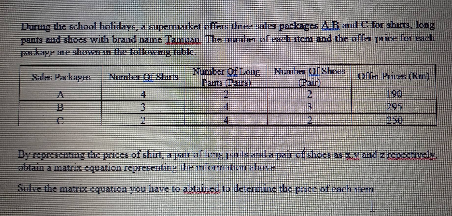 During the school holidays, a supermarket offers three sales packages A. B and C for shirts, long 
pants and shoes with brand name Tampan. The number of each item and the offer price for each 
package are shown in the following table. 
By representing the prices of shirt, a pair of long pants and a pair of shoes as x. y and z repectively. 
obtain a matrix equation representing the information above 
Solve the matrix equation you have to abtained to determine the price of each item.