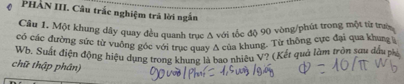 PHÀN III. Câu trắc nghiệm trả lời ngắn 
Cầu 1. Một khung dãy quay đều quanh trục Δ với tốc độ 90 vòng /phút trong một từ trưới 
có các đường sức từ vuông góc với trục quay A của khung. Từ thông cực đại qua khung là 
Wb. Suất điện động hiệu dụng trong khung là bao nhiêu V? (Kết quả làm tròn sau dấu pháy 
chữ thập phân)