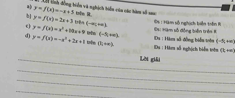 Xết tỉnh đồng biến và nghịch biến của các hàm số sau: 
a) y=f(x)=-x+5 trên R. 
b) y=f(x)=2x+3 | trên (-∈fty ;+∈fty ). 
* Đs : Hàm số nghịch biến trên R 
c) y=f(x)=x^2+10x+9 trên (-5;+∈fty ). 
Đs: Hàm số đồng biến trên R 
d) y=f(x)=-x^2+2x+1 trên (1;+∈fty ). 
Đs : Hàm số đồng biến trên (-5;+∈fty )
Đs : Hàm số nghịch biến trên (1;+∈fty )
_Lời giải 
_ 
_ 
_