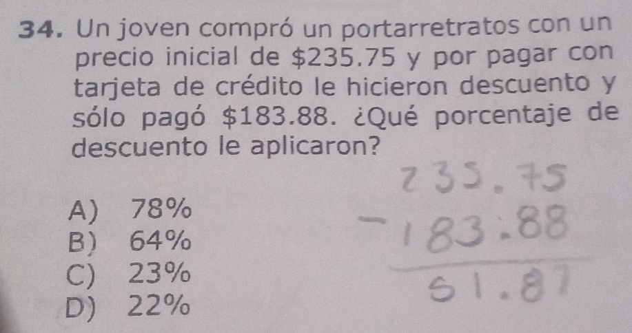 Un joven compró un portarretratos con un
precio inicial de $235.75 y por pagar con
tarjeta de crédito le hicieron descuento y
sólo pagó $183.88. ¿Qué porcentaje de
descuento le aplicaron?
A) 78%
B 64%
C) 23%
D 22%