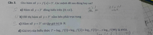 Cho hàm số y=f(x)=3^x. Các mệnh đề sau đúng hay sai?
a) Hàm số y=3^x đồng biến trên (0;+∈fty ).
b) Đồ thị hàm số y=3^x nằm bên phải trục tung
c) Hàm số y=3^x có tập giá trị là R.
d) Giá trị của biểu thức T=log _3f(1)+log _3f(2)+log _3f(3)+...+log _3f(99)la4950.