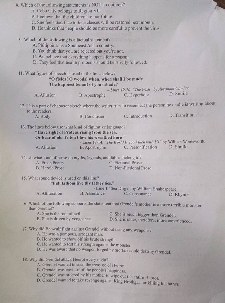 Which of the following statements is NOT an opinion?
A. Cebu City belongs to Region VII.
B. I believe that the children are our future.
C. She feels that face to face classes will be restored next month.
D. He thinks that people should be more careful to prevent the virus.
10. Which of the following is a factual statement?
A. Philippines is a Southeast Asian country.
B. You think that you are rejected but you’re not.
C. We believe that everything happens for a reason.
D. They feel that health protocols should be strictly followed.
11. What figure of speech is used in the lines below?
“O fields! O woods! when, when shall I be made
The happiest tenant of your shade?
- Lines 19-20. ''The Wish'' by Abraham Cowley.
A. Allusion B. Apostrophe C. Hyperbole D. Simile
12. This a part of character sketch where the writer tries to reconnect the person he or she is writing about
to the readers.
A. Body B. Conclusion C. Introduction D. Transition
13. The lines below use what kind of figurative language?
“Have sight of Proteus rising from the sea,
Or hear of old Triton blow his wreathed horn,”
- Lines 13-14. “The World Is Too Much with Us” by William Wordsworth.
A. Allusion B. Apostrophe C. Personification D. Simile
14. To what kind of prose do myths, legends, and fables belong to?
A. Prose Poetry C. Fictional Prose
B. Heroic Prose D. Non-Fictional Prose
15. What sound device is used on this line?
“Full fathom five thy father lies.”
- Line 1 “Sea Dirge” by William Shakespeare.
A. Alliteration B. Assonance C. Consonance D. Rhyme
16. Which of the following supports the statement that Grendel's mother is a more terrible monster
than Grendel?
A. She is the root of evil. C. She is much bigger than Grendel.
B. She is driven by vengeance. D. She is older, therefore, more experienced.
17. Why did Beowulf fight against Grendel without using any weapons?
A. He was a pompous, arrogant man.
B. He wanted to show off his brute strength.
C. He wanted to test his strength against the monster.
D. He was aware that no weapon forged by mortals could destroy Grendel.
18. Why did Grendel attack Heorot every night?
A. Grendel wanted to steal the treasure of Heorot.
B. Grendel was envious of the people's happiness.
C. Grendel was ordered by his mother to wipe out the entire Heorot.
D. Grendel wanted to take revenge against King Hrothgar for killing his father.