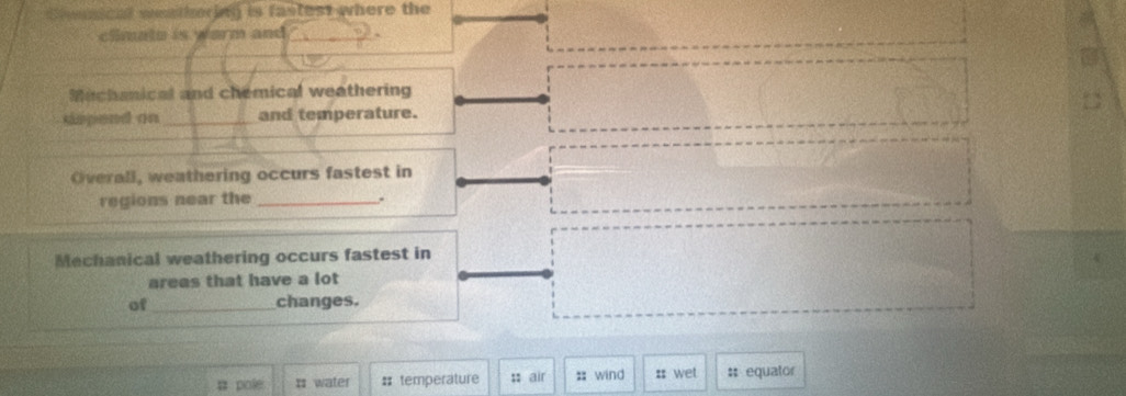 Cmnical wathering is fastest where the 
climate is warm and 
Mechsnical and chemical weathering 
sspend on _and temperature. 
Overall, weathering occurs fastest in 
regions near the _. 
Mechanical weathering occurs fastest in 
areas that have a lot 
of_ changes. 
# pole I water # temperature :: air ;; wind :: wet #: equator