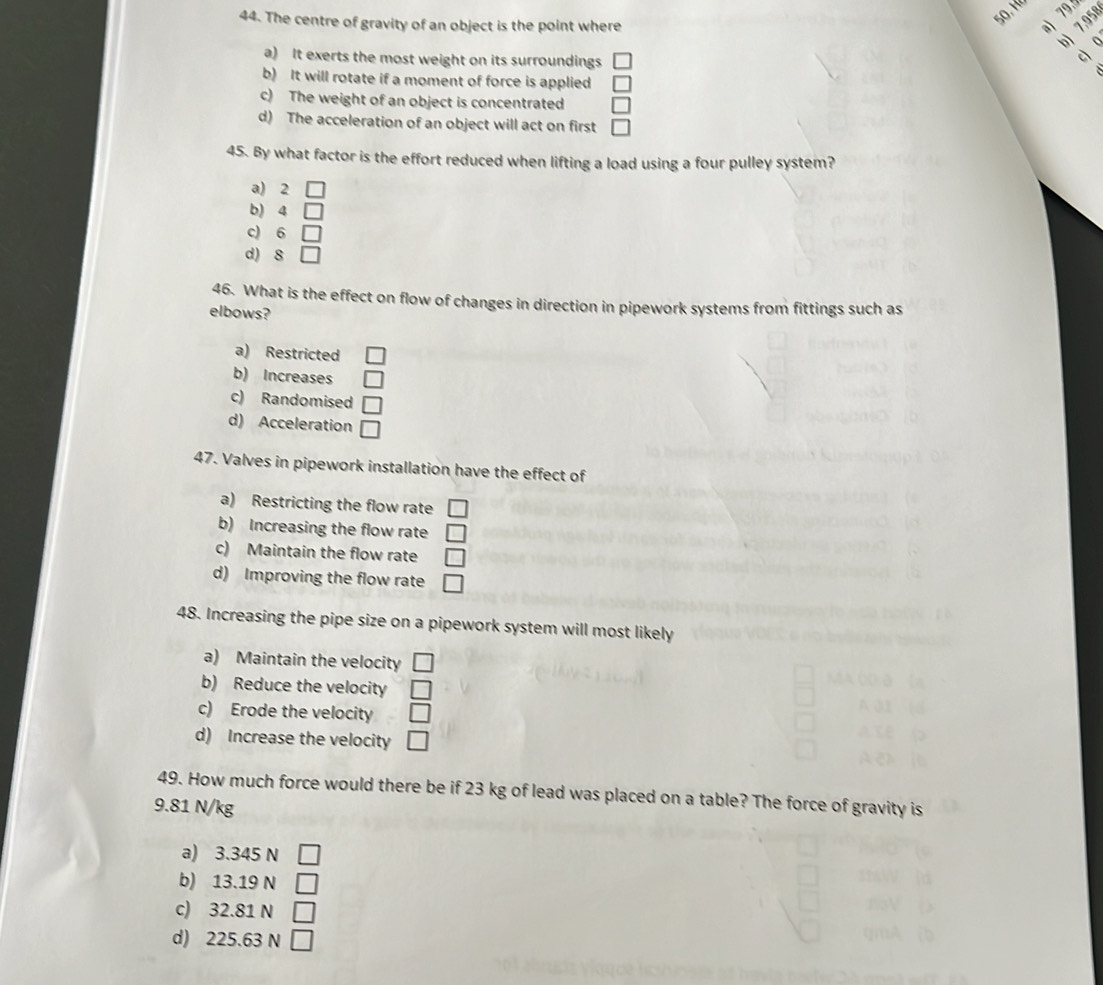 99°
44. The centre of gravity of an object is the point where a) 189
bì
a) It exerts the most weight on its surroundings
c
b) It will rotate if a moment of force is applied
c) The weight of an object is concentrated □
d) The acceleration of an object will act on first □
45. By what factor is the effort reduced when lifting a load using a four pulley system?
a) 2 □
b) 4 □
c) 6 □
d) 8 □
46. What is the effect on flow of changes in direction in pipework systems from fittings such as
elbows?
a) Restricted □
b) Increases □
c) Randomised □
d) Acceleration □ 
47. Valves in pipework installation have the effect of
a) Restricting the flow rate □
b) Increasing the flow rate □
c) Maintain the flow rate □
d) Improving the flow rate □
48. Increasing the pipe size on a pipework system will most likely
a) Maintain the velocity □
b) Reduce the velocity □
c) Erode the velocity □
d) Increase the velocity □
49. How much force would there be if 23 kg of lead was placed on a table? The force of gravity is
9.81 N/kg
a) 3.345 N
b) 13.19 N
c) 32.81 N □
d) 225.63 N □