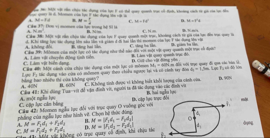 ăn 36: Một vật răn chịu tác dụng của lực F có thể quay quanh trục cổ định, khoảng cách từ giá của lực đến
Vrục quay là d. Momen của lực F tác dụng lên vật là
A. M=Fd B. M= r/d  C. M=Fd^2 D. M=F^2d
Câu 37: Đơn vị momen của lực trong hệ SI là
A. N.m^2. B. N/m. C. N.m. D. N.m/s.
Câu 38: Một vật răn chịu tác dụng của lực F quay quanh một trục, khoảng cách từ giá của lực đến trục quay là
d. Khi tăng lực tác dụng lên sáu lần và giảm d đi hai lần thì momen của lực F tác dụng lên vật
A. không đổi. B. tăng hai lần. C. tăng ba lần. D. giâm ba lần.
Cầu 39: Mômen của một lực có tác dụng như thế nào đối với một vật quay quanh một trục cố định?
A. Làm vật chuyển động tịnh tiến. B. Làm vật quay quanh trục đó.
C. Làm vật biến dạng. D. Giữ cho vật đứng yên .
Câu 40: Một cánh cửa chịu tác dụng của một lực có mômen M_1=60N âm đối với trục quay đi qua các bản lề.
Lyrc F_2 tác dụng vào cửa có mômen quay theo chiều ngược lại và có cánh tay đòn d_2=1,5m. Lực F_2 có độ lớn
bằng bao nhiêu thì cửa không quay?
A. 40N B. 60N C. Không tính được vì không biết khối lượng của cánh cửa. D. 90N
Câu 41: Khi dùng Tua-vít đề vặn đinh vít, người ta đã tác dụng vào các đinh vít
A. một ngẫu lực B. hai ngẫu lực
C. cặp lực cân bằng D. cặp lực trựcđối
Câu 42: Momen ngẫu lực đối với trục quay O vuông góc vớimặt
phẳng của ngẫu lực như hình vẽ. Chọn hệ thức đúng.
A. M=F_1d_1+F_2d_2 B. M=|F_1d_1-F_2d_2|
C. M=F_1d_2+F_2d_1 D. M=|F_1d_2-F_2d_1|
dụng
43: Một vật không có trục quay cổ định, khi chịu tác