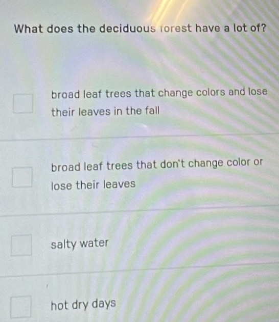 What does the deciduous forest have a lot of?
broad leaf trees that change colors and lose
their leaves in the fall
broad leaf trees that don't change color or
lose their leaves
salty water
hot dry days