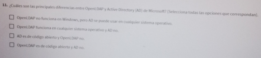 Cuales son las principales diferencias entre OpenLDAP y Active Directory (AD) de Microsoft? (Selecciona todas las opciones que correspondan).
OpenLDAP no funciona en Windows, pero AD se puede usar en cualquier sistema operativo.
OpenLDAP funciona en cualquier sistema operativo y AD no.
AD es de código abierto y OpenLDAP no.
OpenLDAP es de código abierto y AD no.