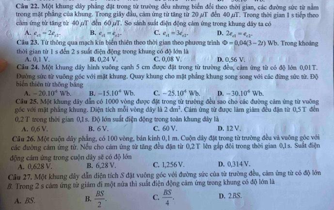 Một khung dây phẳng đặt trong từ trường đều nhưng biến đổi theo thời gian, các đường sức từ nằm
trong mặt phẳng của khung. Trong giây đầu, cảm ứng từ tăng từ 20 µT đến 40 µT. Trong thời gian I s tiếp theo
cảm ứng từ tăng từ 40 /T đến 60 µT. So sánh suất điện động cảm ứng trong khung dây ta có
A. e_c1=2e_c2 B. e_c1=e_c2^- C. e_c1=3e_c2. D. 2e_c1=e_c2.
Câu 23. Từ thông qua mạch kín biến thiên theo thời gian theo phương trình Phi =0,04(3-2t)W b. Trong khoảng
thời gian từ 1 s đến 2 s suất điện động trong khung có độ lớn là
A. 0.1 V. B. 0,24 V. C. 0,08 V. D. 0,56 V.
Câu 24. Một khung dây hình vuông cạnh 5 cm được đặt trong từ trường đều, cảm ứng từ có độ lớn 0,01T.
Đường sức từ vuông góc với mặt khung. Quay khung cho mặt phẳng khung song song với các đừng sức từ. Độ
biến thiên từ thông băng
A. -20.10^(-6)Wb. B. -15.10^(-6)Wb. C. -25.10^(-6)Wb. D. -30.10^(-6)Wb.
Câu 25. Một khung dây dẫn có 1000 vòng được đặt trong từ trường đều sao cho các đường cảm ứng từ vuông
góc với mặt phẳng khung. Diện tích mỗi vòng dây là 2dm^2. Cảm ứng từ được làm giảm đều đặn từ 0,5 T đến
0,2 T trong thời gian 0,1 s. Độ lớn suất điện động trong toàn khung dây là
A. 0,6 V. B. 6 V. C. 60 V. D. 12 V.
Câu 26. Một cuộn dây phẳng, có 100 vòng, bán kính 0,1 m. Cuộn dây đặt trong từ trường đều và vuông góc với
các đường cảm ứng từ. Nếu cho cảm ứng từ tăng đều đặn từ 0,2T lên gấp đôi trong thời gian 0,1s. Suất điện
động cảm ứng trong cuộn dây sẽ có độ lớn
A. 0,628 V. B. 6,28 V. C. l,256 V. D. 0,314 V.
Câu 27. Một khung dây dẫn diện tích S đặt vuông góc với đường sức của từ trường đều, cảm ứng từ có độ lớn
B. Trong 2 s cảm ứng từ giảm đi một nửa thì suất điện động cảm ứng trong khung có độ lớn là
A. BS. B.  BS/2 . C.  BS/4 . D. 2 BS.