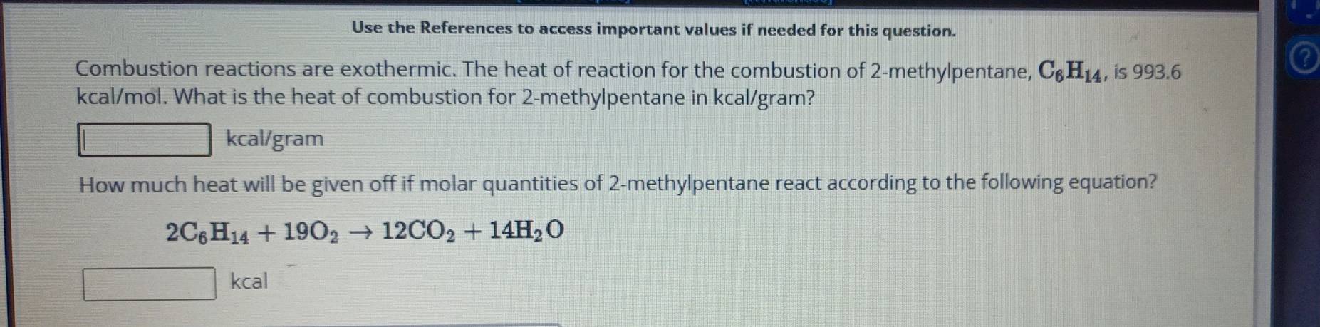 Use the References to access important values if needed for this question. 
Combustion reactions are exothermic. The heat of reaction for the combustion of 2 -methylpentane, C_6H_14 , is 993.6
kcal/mol. What is the heat of combustion for 2 -methylpentane in kcal/gram?
kcal/gram
How much heat will be given off if molar quantities of 2 -methylpentane react according to the following equation?
2C_6H_14+19O_2to 12CO_2+14H_2O
kcal